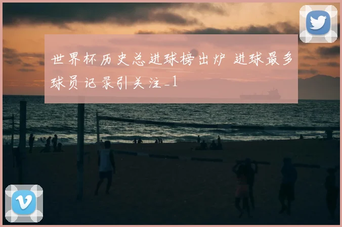 世界杯历史总进球榜出炉 进球最多球员记录引关注_1